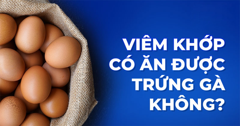 Viêm khớp có ăn được trứng gà không? Cần lưu ý gì khi ăn?